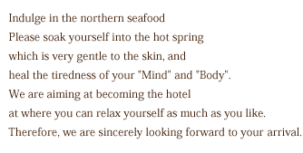 Indulge in the northern seafood.Please soak yourself into the hot spring which is very gentle to the skin, and heal the tiredness of your [Mind] and [Body]. We are aiming at becoming the hotel at where you can relax yourself as much as you like.Therefore, we are sincerely looking forward to your arrival.