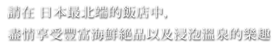 請在 日本最北端的飯店中，盡情享受豐富海鮮絕品以及浸泡溫泉的樂趣