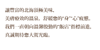 讓豐富的北海頂極美味，美膚療效的溫泉，舒緩您的“身”“心”疲憊。我們一直朝向溫馨殷勤的“飯店”指標前進，真誠期待您大駕光臨。